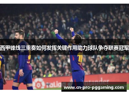 西甲锋线三重奏如何发挥关键作用助力球队争夺联赛冠军