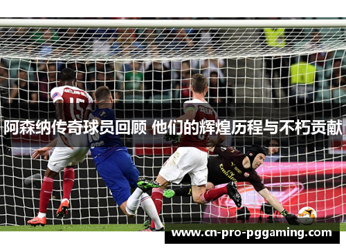 阿森纳传奇球员回顾 他们的辉煌历程与不朽贡献