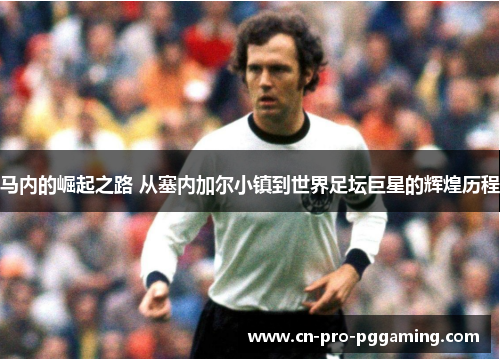 马内的崛起之路 从塞内加尔小镇到世界足坛巨星的辉煌历程