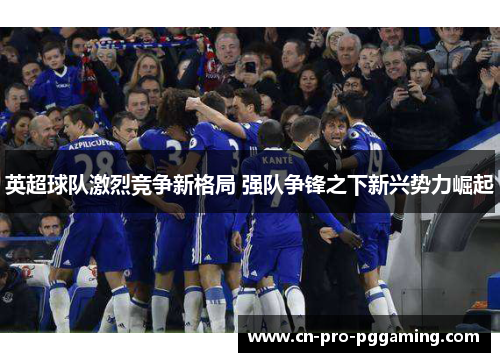 英超球队激烈竞争新格局 强队争锋之下新兴势力崛起