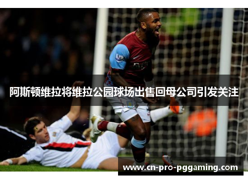 阿斯顿维拉将维拉公园球场出售回母公司引发关注