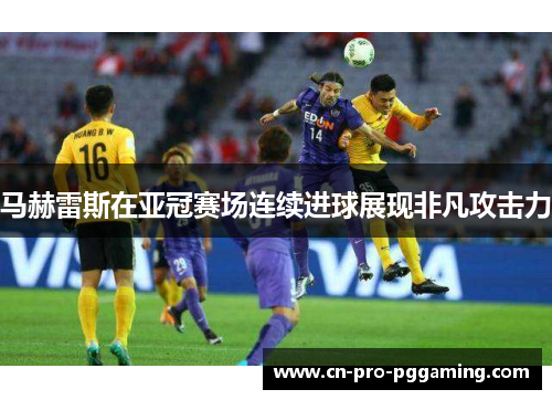 马赫雷斯在亚冠赛场连续进球展现非凡攻击力